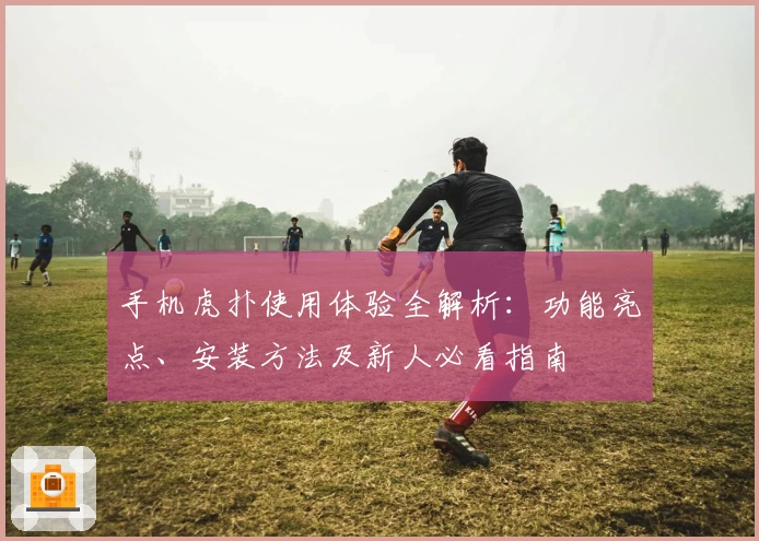 手机虎扑使用体验全解析：功能亮点、安装方法及新人必看指南