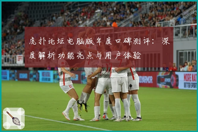 虎扑论坛电脑版年度口碑测评：深度解析功能亮点与用户体验