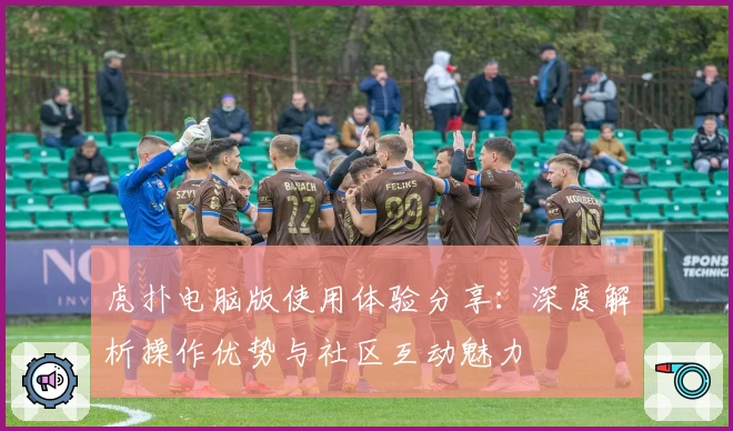 虎扑电脑版使用体验分享：深度解析操作优势与社区互动魅力