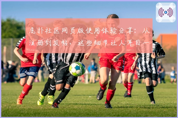 虎扑社区网页版使用体验分享：从注册到发帖，这些细节让人耳目一新