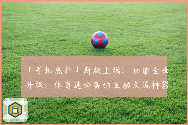 「手机虎扑」新版上线：功能全面升级，体育迷必备的互动交流神器
