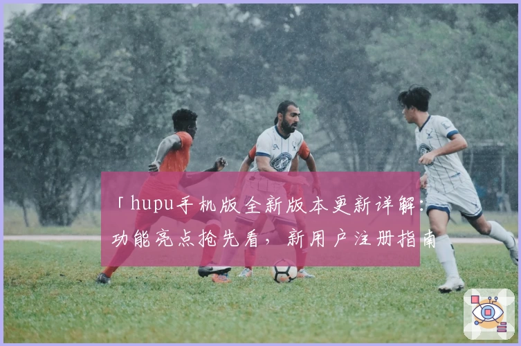 「hupu手机版全新版本更新详解：功能亮点抢先看，新用户注册指南全面解析」