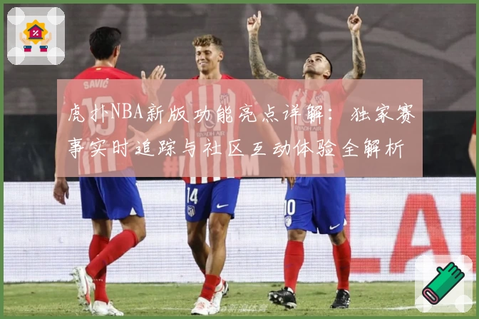 虎扑NBA新版功能亮点详解：独家赛事实时追踪与社区互动体验全解析