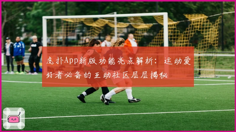 虎扑App新版功能亮点解析：运动爱好者必备的互动社区层层揭秘