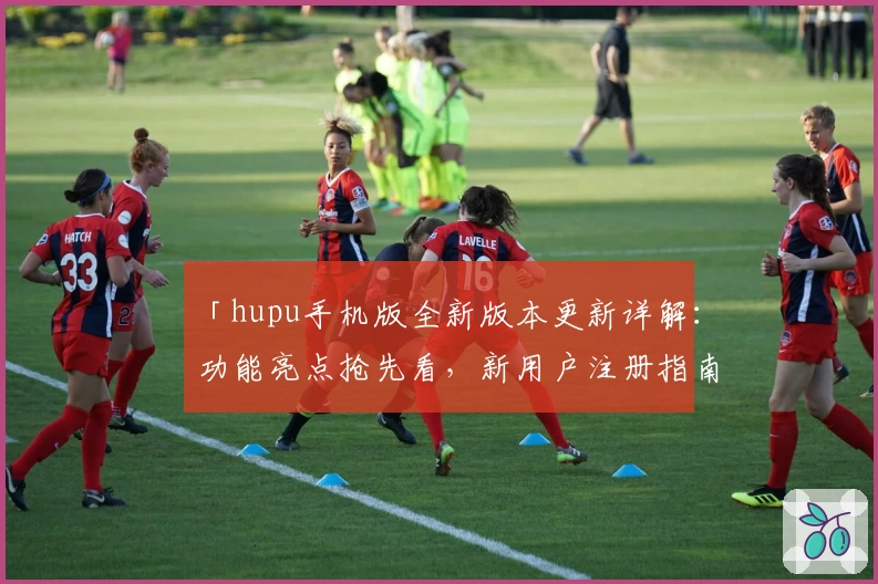 「hupu手机版全新版本更新详解：功能亮点抢先看，新用户注册指南全面解析」