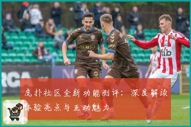 虎扑社区全新功能测评：深度解读体验亮点与互动魅力