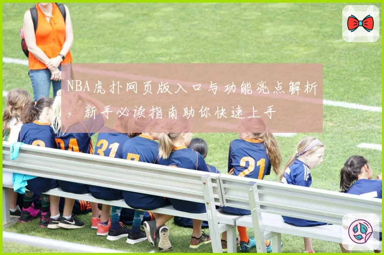NBA虎扑网页版入口与功能亮点解析，新手必读指南助你快速上手