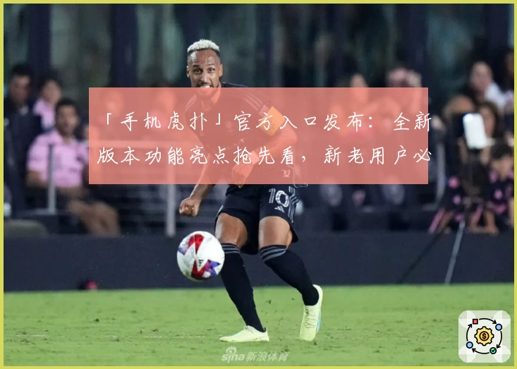 「手机虎扑」官方入口发布：全新版本功能亮点抢先看，新老用户必读使用指南