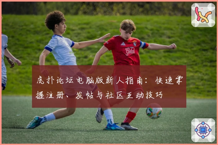 虎扑论坛电脑版新人指南：快速掌握注册、发帖与社区互动技巧