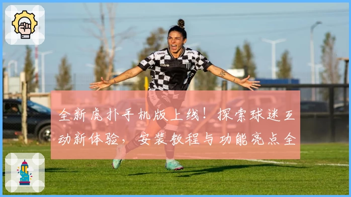 全新虎扑手机版上线！探索球迷互动新体验，安装教程与功能亮点全面解析