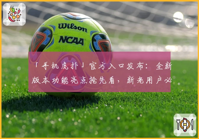 「手机虎扑」官方入口发布：全新版本功能亮点抢先看，新老用户必读使用指南
