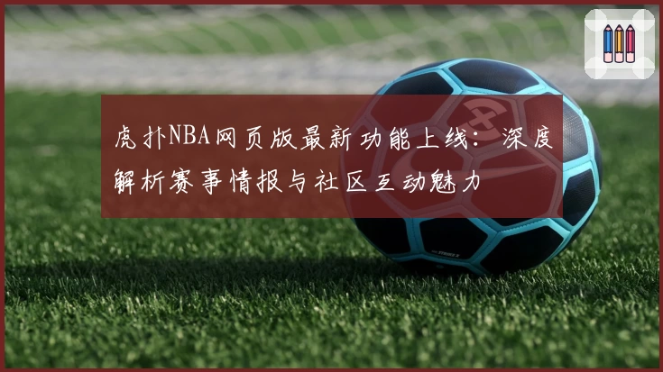 虎扑NBA网页版最新功能上线：深度解析赛事情报与社区互动魅力