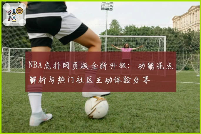 NBA虎扑网页版全新升级：功能亮点解析与热门社区互动体验分享