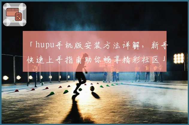 「hupu手机版安装方法详解，新手快速上手指南助你畅享精彩社区」