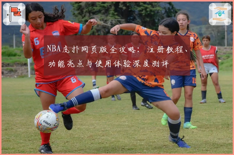 NBA虎扑网页版全攻略：注册教程、功能亮点与使用体验深度测评