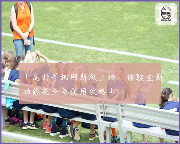 「虎扑手机网新版上线，体验全新功能亮点与使用攻略」