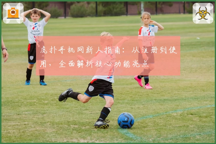 虎扑手机网新人指南：从注册到使用，全面解析核心功能亮点