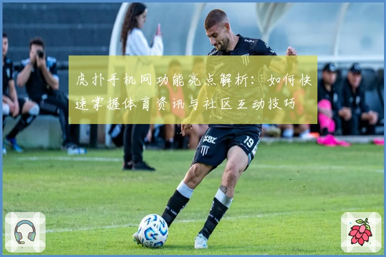 虎扑手机网功能亮点解析：如何快速掌握体育资讯与社区互动技巧