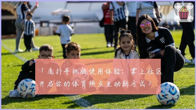 「虎扑手机版使用体验：掌上社区开启你的体育热点互动新方式」