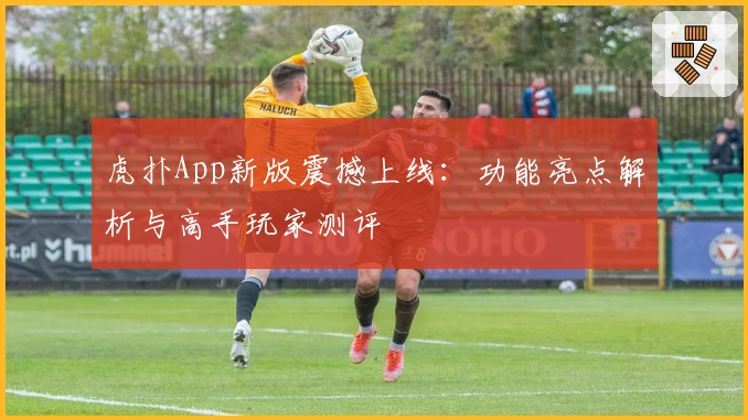 虎扑App新版震撼上线：功能亮点解析与高手玩家测评