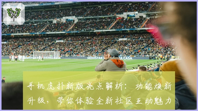 手机虎扑新版亮点解析：功能焕新升级，带你体验全新社区互动魅力