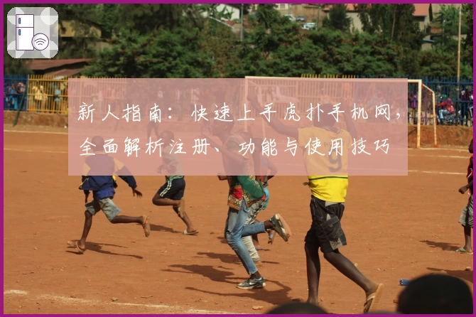 新人指南：快速上手虎扑手机网，全面解析注册、功能与使用技巧
