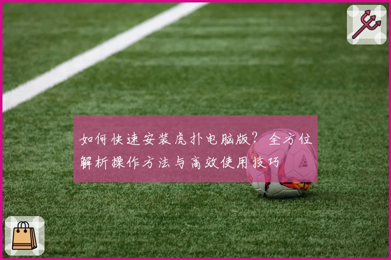 如何快速安装虎扑电脑版？全方位解析操作方法与高效使用技巧