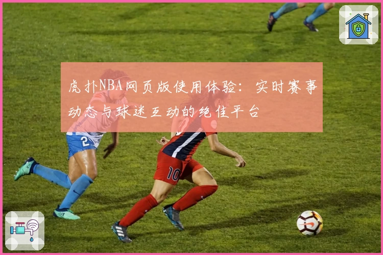 虎扑NBA网页版使用体验：实时赛事动态与球迷互动的绝佳平台