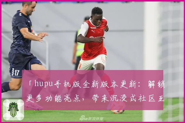 「hupu手机版全新版本更新：解锁更多功能亮点，带来沉浸式社区互动体验」