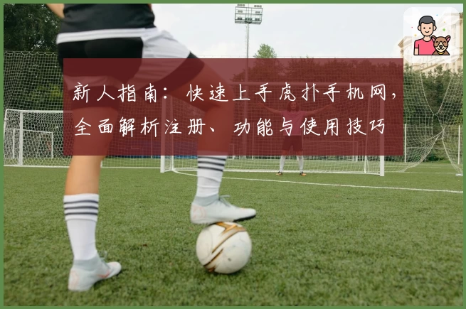 新人指南：快速上手虎扑手机网，全面解析注册、功能与使用技巧