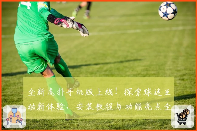 全新虎扑手机版上线！探索球迷互动新体验，安装教程与功能亮点全面解析