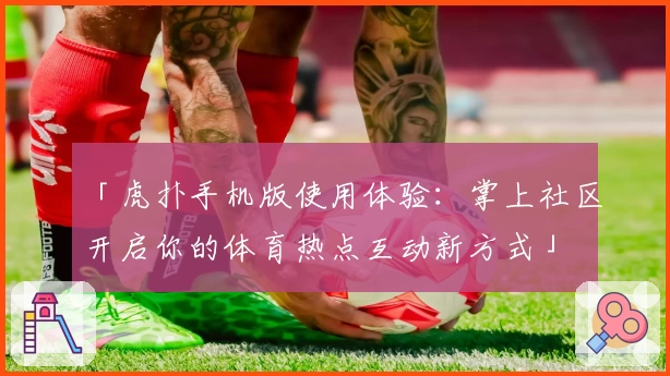 「虎扑手机版使用体验：掌上社区开启你的体育热点互动新方式」
