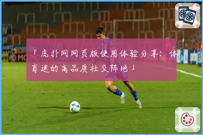 「虎扑网网页版使用体验分享：体育迷的高品质社交阵地」