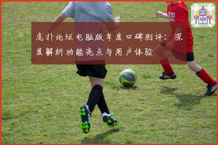 虎扑论坛电脑版年度口碑测评：深度解析功能亮点与用户体验