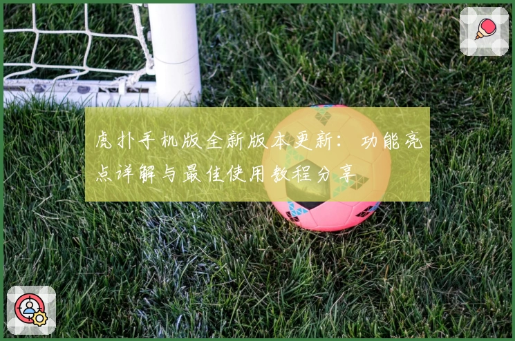 虎扑手机版全新版本更新:功能亮点详解与最佳使用教程分享