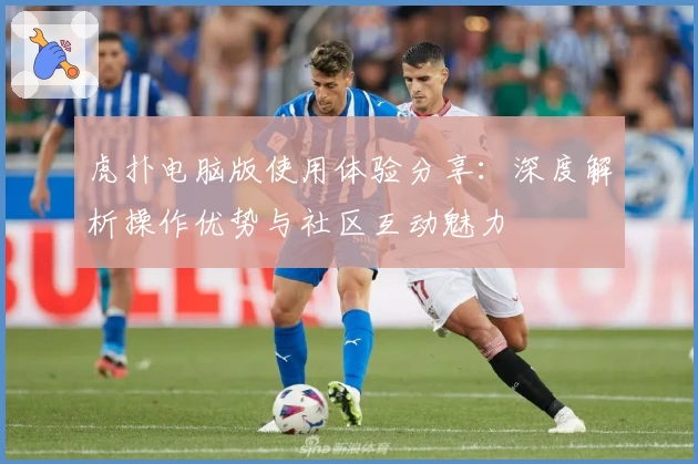 虎扑电脑版使用体验分享：深度解析操作优势与社区互动魅力
