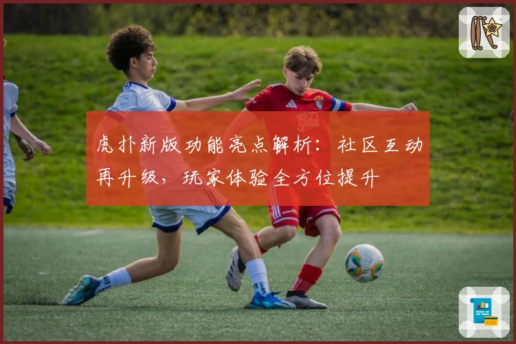 虎扑新版功能亮点解析：社区互动再升级，玩家体验全方位提升